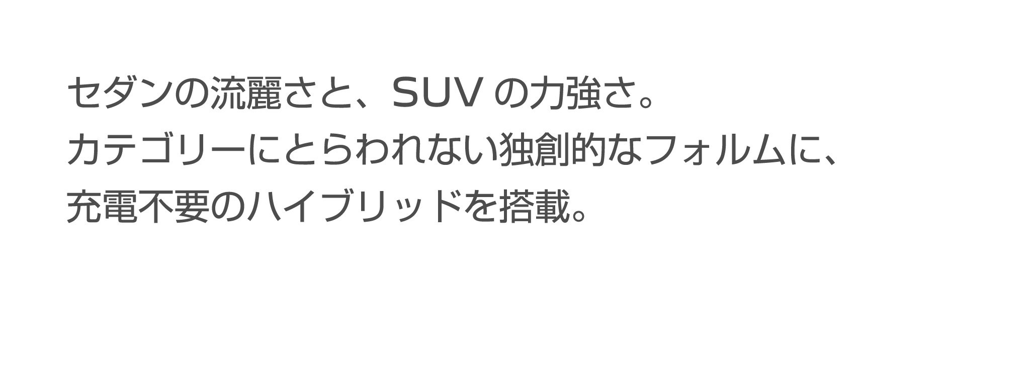 セダンの流麗さと、SUVの力強さ。カテゴリーにとらわれない独創的なフォルムに、充電不要のハイブリッドを搭載。
